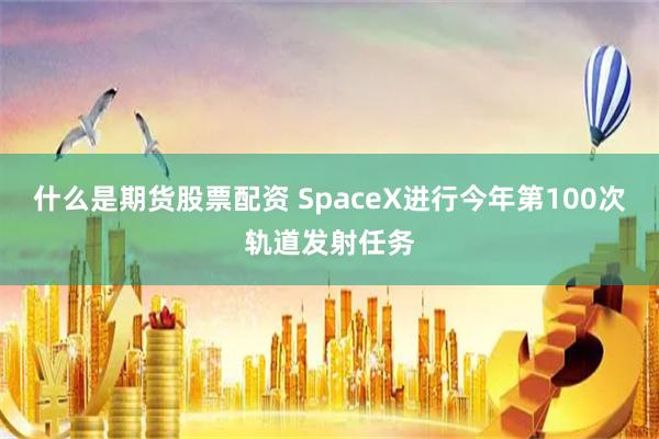 什么是期货股票配资 SpaceX进行今年第100次轨道发射任务