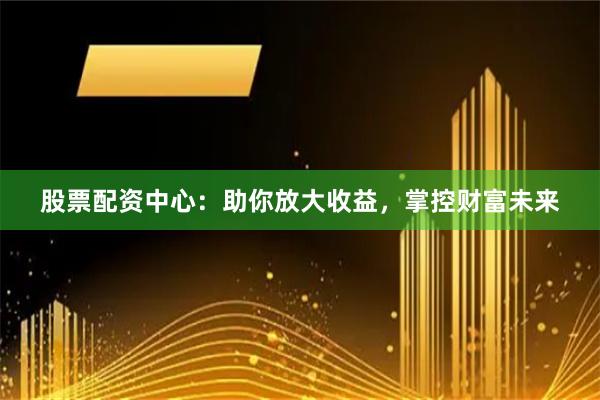 股票配资中心：助你放大收益，掌控财富未来
