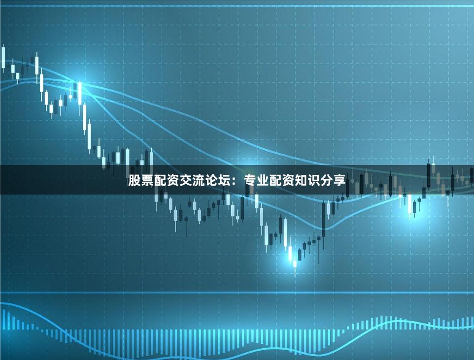 股票配资交流论坛：专业配资知识分享