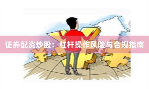 证券配资炒股：杠杆操作风险与合规指南