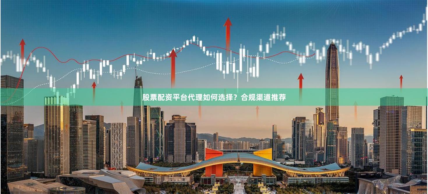 股票配资平台代理如何选择？合规渠道推荐